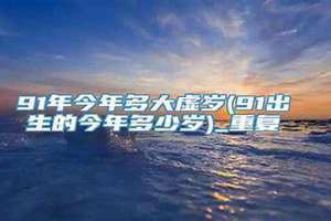 91年今年多大了属什么的 91年今年多大了属什么生肖